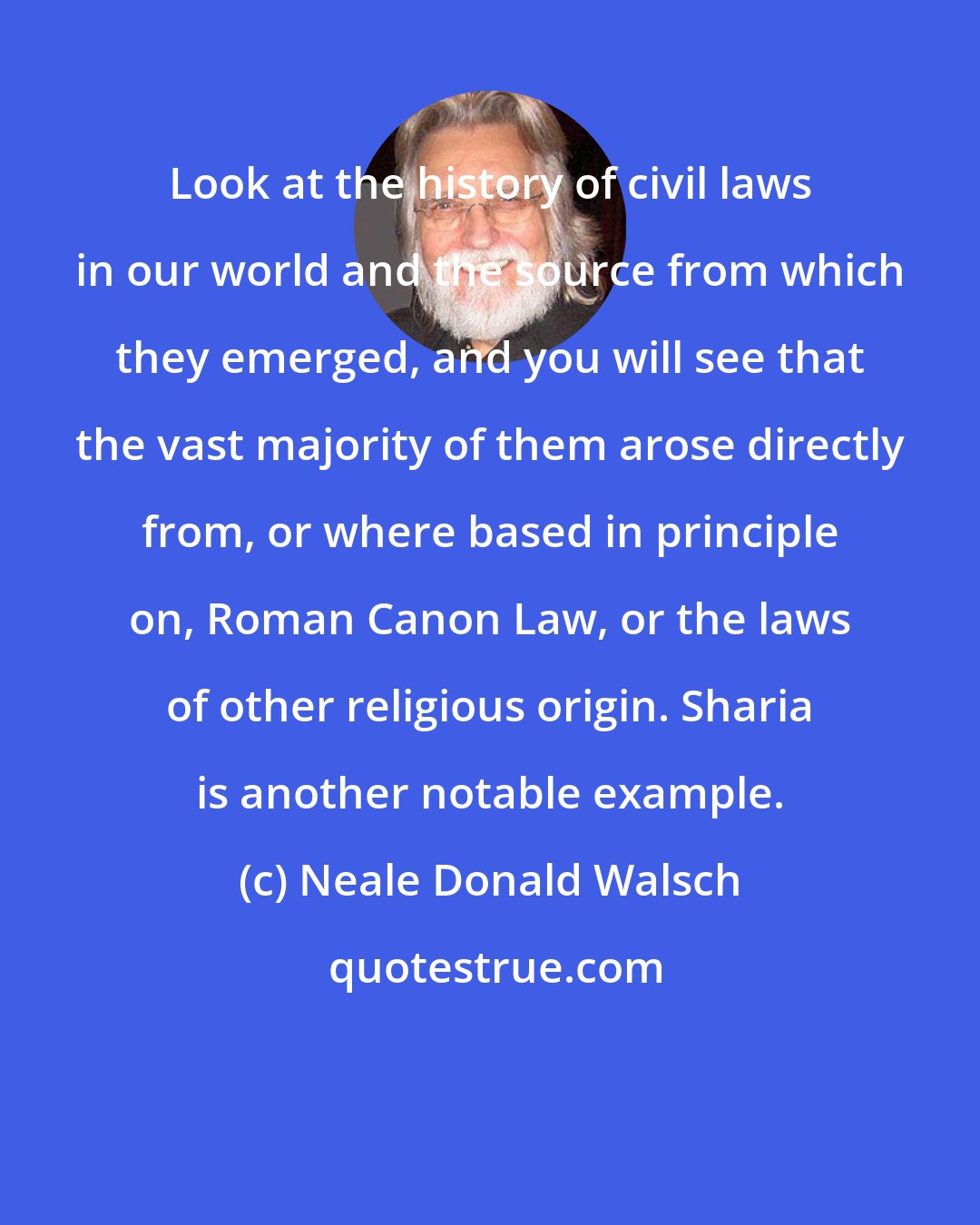 Neale Donald Walsch: Look at the history of civil laws in our world and the source from which they emerged, and you will see that the vast majority of them arose directly from, or where based in principle on, Roman Canon Law, or the laws of other religious origin. Sharia is another notable example.