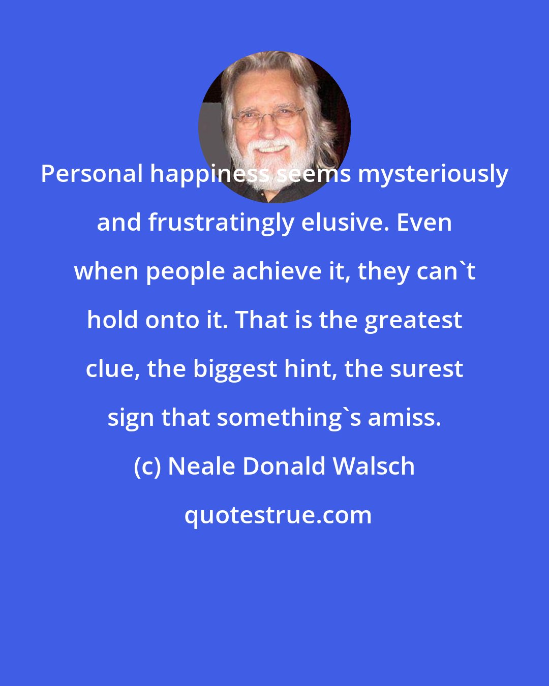 Neale Donald Walsch: Personal happiness seems mysteriously and frustratingly elusive. Even when people achieve it, they can't hold onto it. That is the greatest clue, the biggest hint, the surest sign that something's amiss.