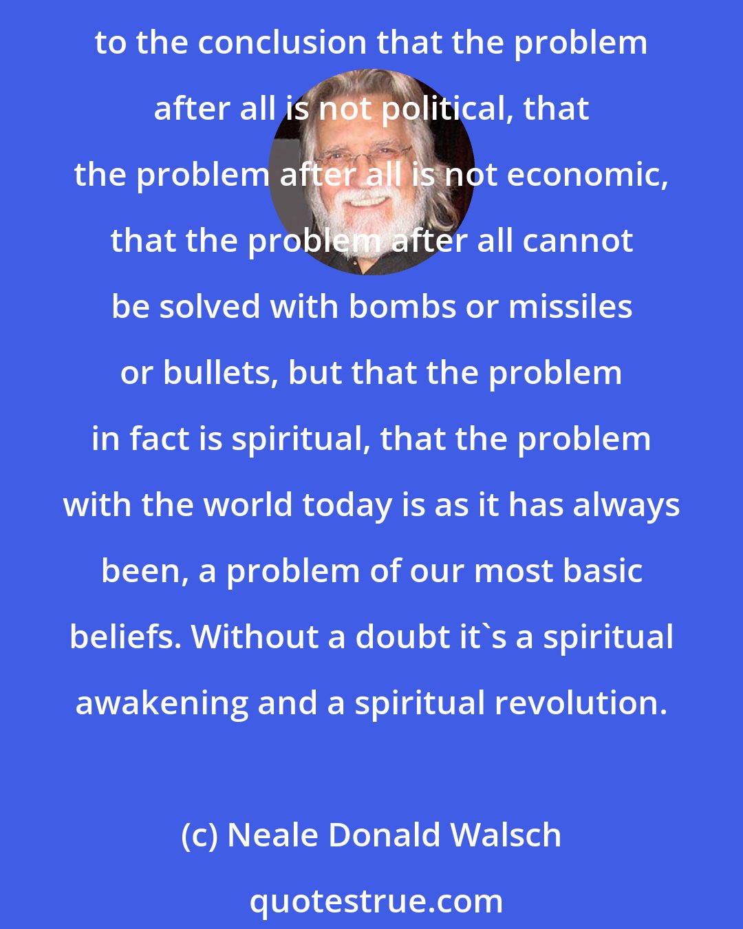 Neale Donald Walsch: Something is amiss, deeply wrong, something is deeply wrong with the way we're living our lives collectively, with the way we are creating our collective experience on earth. And we are coming to the conclusion that the problem after all is not political, that the problem after all is not economic, that the problem after all cannot be solved with bombs or missiles or bullets, but that the problem in fact is spiritual, that the problem with the world today is as it has always been, a problem of our most basic beliefs. Without a doubt it`s a spiritual awakening and a spiritual revolution.