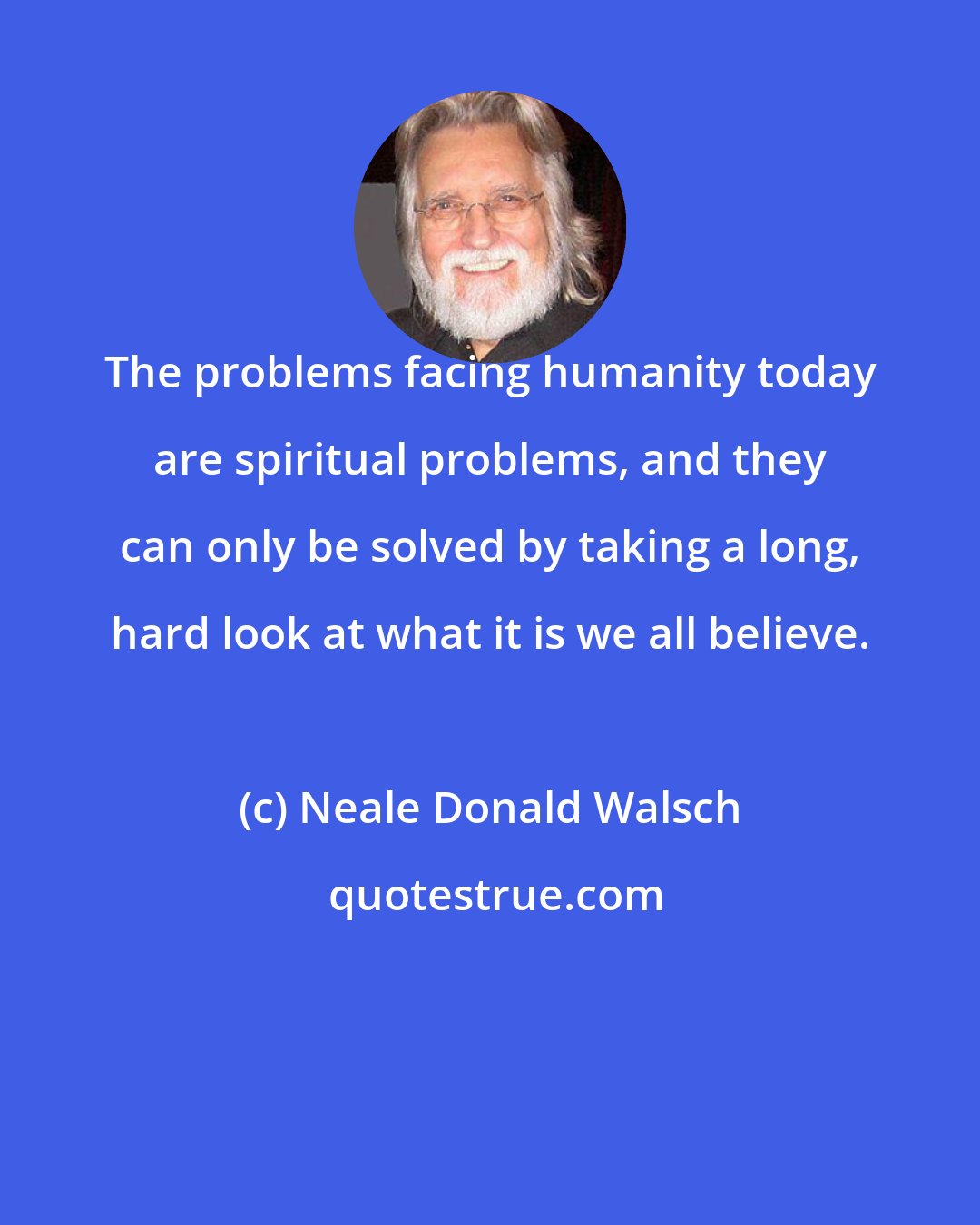 Neale Donald Walsch: The problems facing humanity today are spiritual problems, and they can only be solved by taking a long, hard look at what it is we all believe.