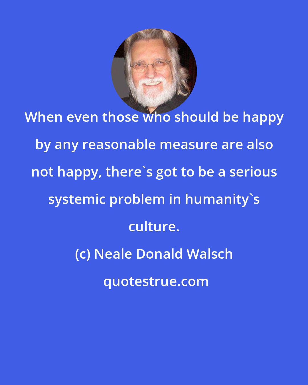 Neale Donald Walsch: When even those who should be happy by any reasonable measure are also not happy, there's got to be a serious systemic problem in humanity's culture.