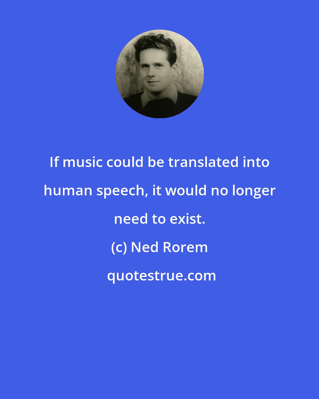 Ned Rorem: If music could be translated into human speech, it would no longer need to exist.