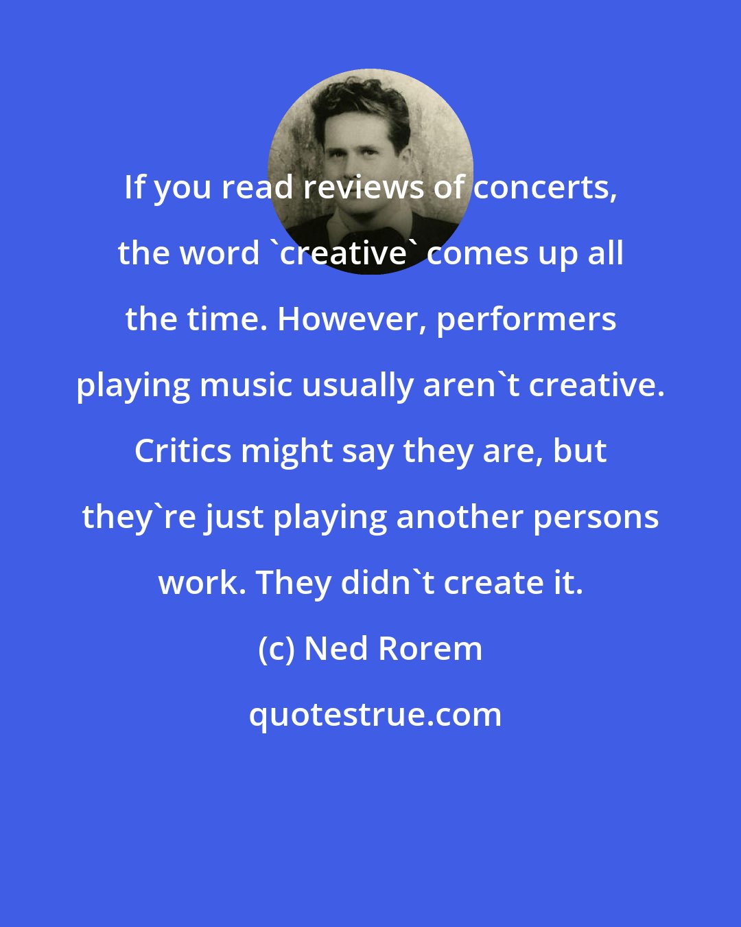 Ned Rorem: If you read reviews of concerts, the word 'creative' comes up all the time. However, performers playing music usually aren't creative. Critics might say they are, but they're just playing another persons work. They didn't create it.