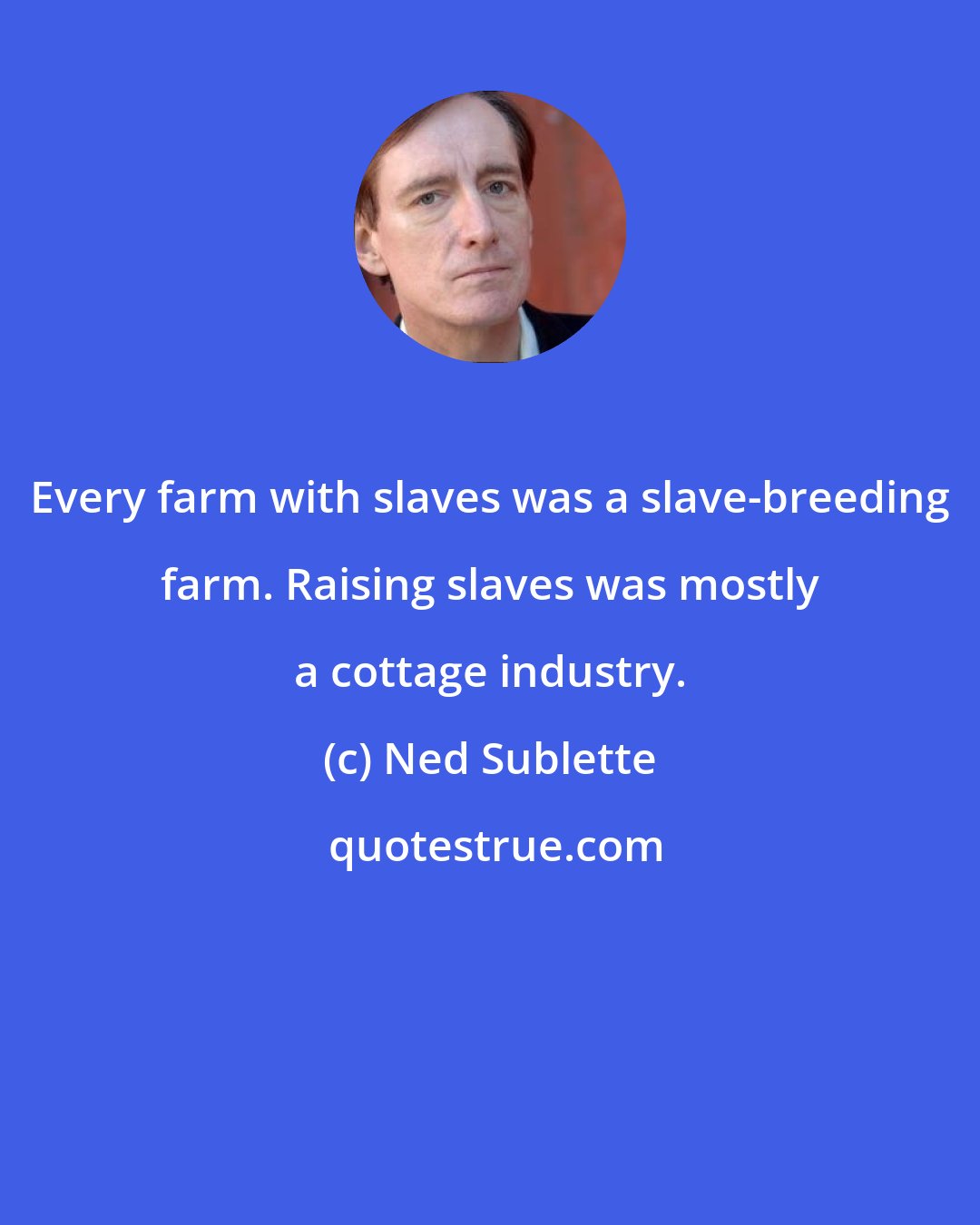 Ned Sublette: Every farm with slaves was a slave-breeding farm. Raising slaves was mostly a cottage industry.