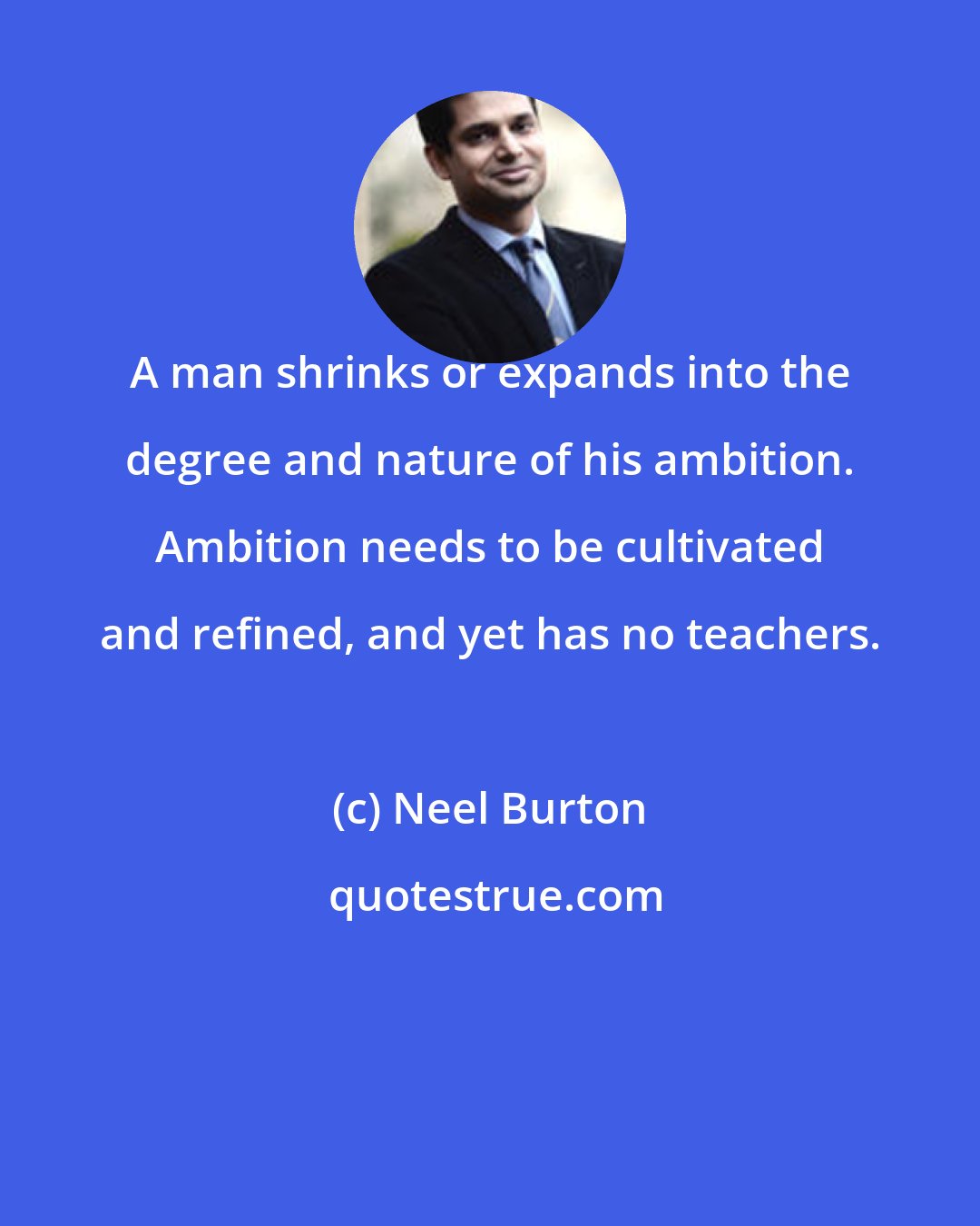 Neel Burton: A man shrinks or expands into the degree and nature of his ambition. Ambition needs to be cultivated and refined, and yet has no teachers.