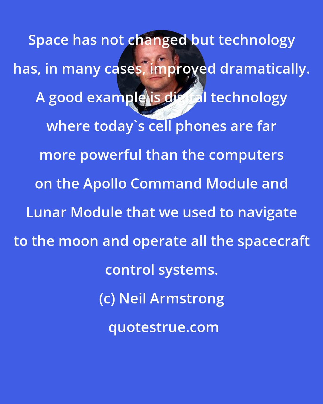 Neil Armstrong: Space has not changed but technology has, in many cases, improved dramatically. A good example is digital technology where today's cell phones are far more powerful than the computers on the Apollo Command Module and Lunar Module that we used to navigate to the moon and operate all the spacecraft control systems.