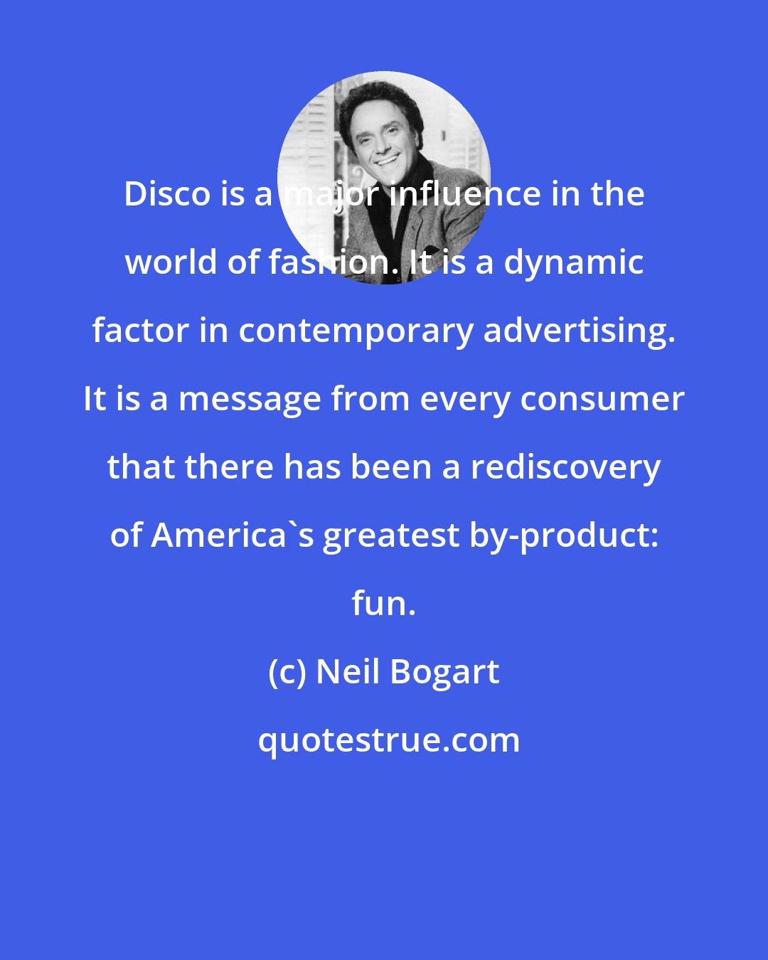 Neil Bogart: Disco is a major influence in the world of fashion. It is a dynamic factor in contemporary advertising. It is a message from every consumer that there has been a rediscovery of America's greatest by-product: fun.