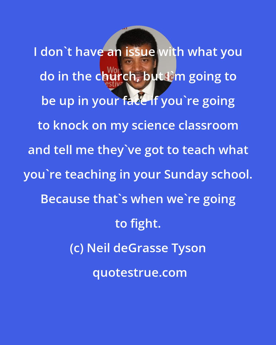 Neil deGrasse Tyson: I don't have an issue with what you do in the church, but I'm going to be up in your face if you're going to knock on my science classroom and tell me they've got to teach what you're teaching in your Sunday school. Because that's when we're going to fight.
