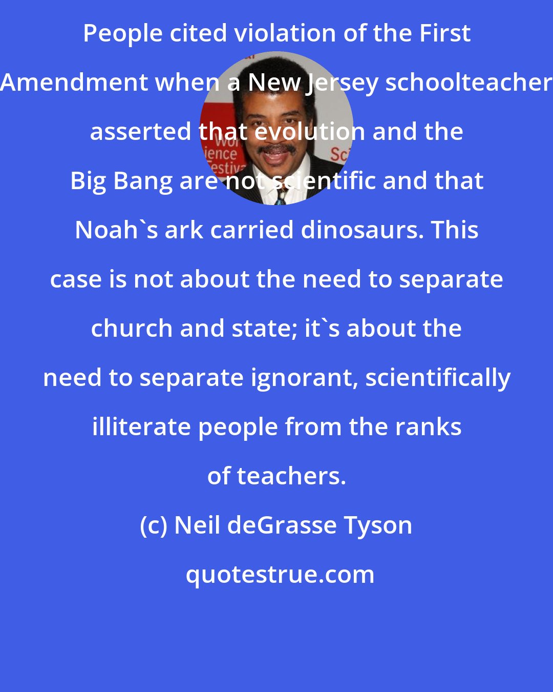 Neil deGrasse Tyson: People cited violation of the First Amendment when a New Jersey schoolteacher asserted that evolution and the Big Bang are not scientific and that Noah's ark carried dinosaurs. This case is not about the need to separate church and state; it's about the need to separate ignorant, scientifically illiterate people from the ranks of teachers.