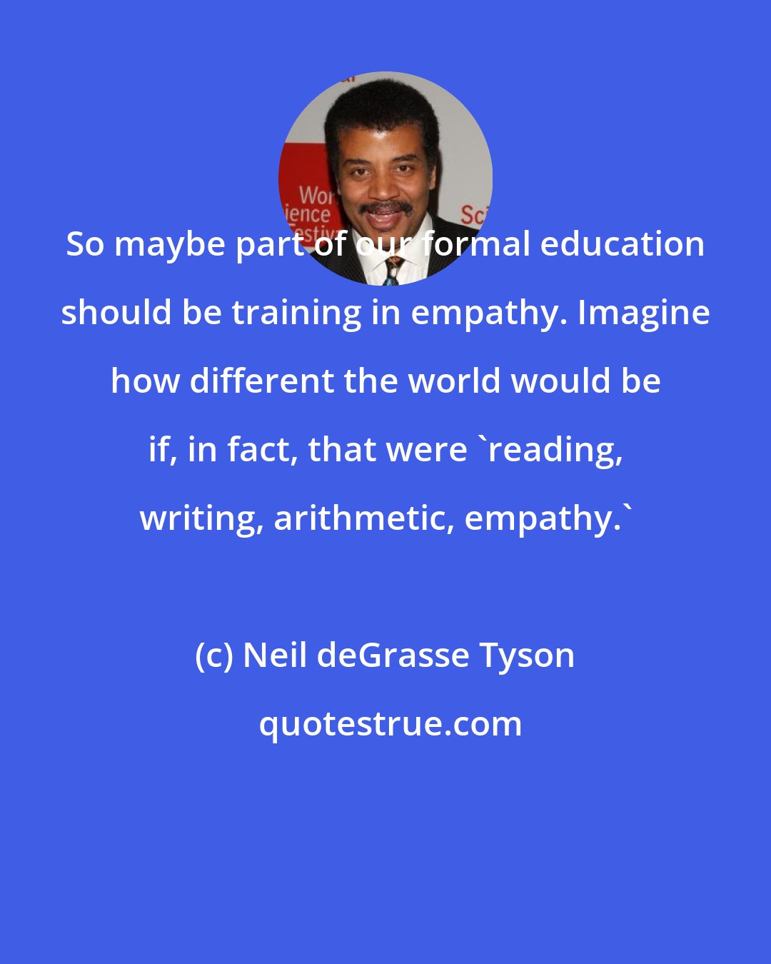 Neil deGrasse Tyson: So maybe part of our formal education should be training in empathy. Imagine how different the world would be if, in fact, that were 'reading, writing, arithmetic, empathy.'