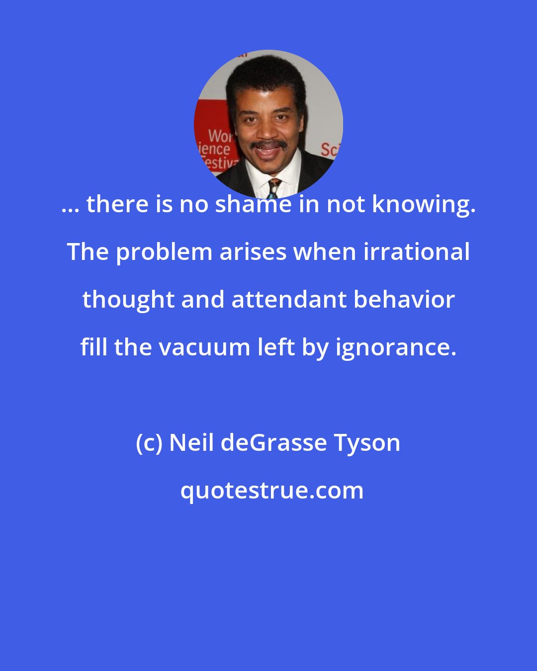 Neil deGrasse Tyson: ... there is no shame in not knowing. The problem arises when irrational thought and attendant behavior fill the vacuum left by ignorance.