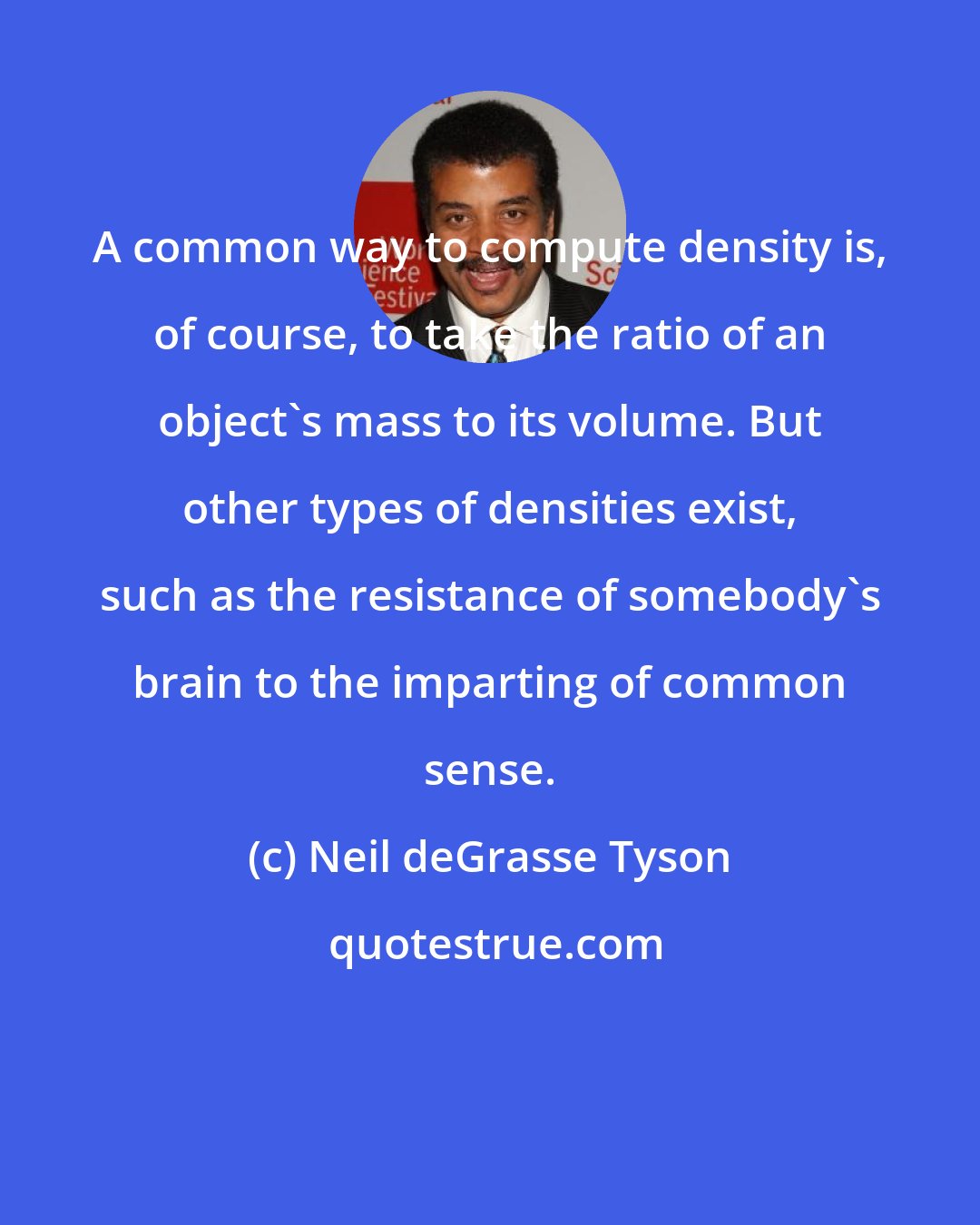 Neil deGrasse Tyson: A common way to compute density is, of course, to take the ratio of an object's mass to its volume. But other types of densities exist, such as the resistance of somebody's brain to the imparting of common sense.