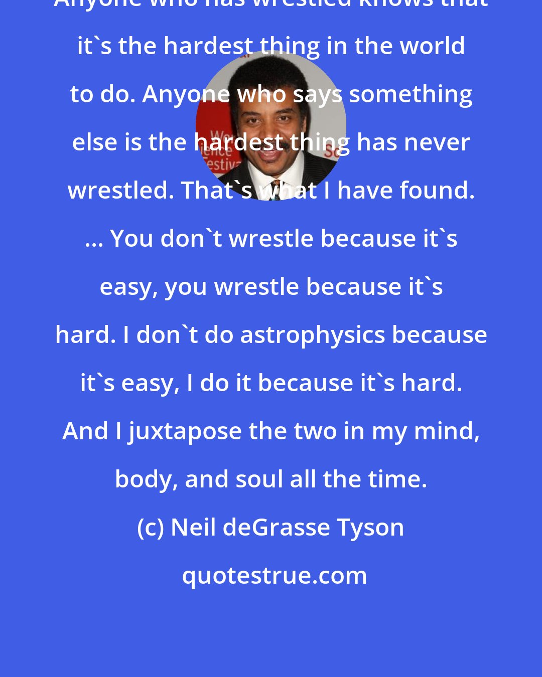 Neil deGrasse Tyson: Anyone who has wrestled knows that it's the hardest thing in the world to do. Anyone who says something else is the hardest thing has never wrestled. That's what I have found. ... You don't wrestle because it's easy, you wrestle because it's hard. I don't do astrophysics because it's easy, I do it because it's hard. And I juxtapose the two in my mind, body, and soul all the time.