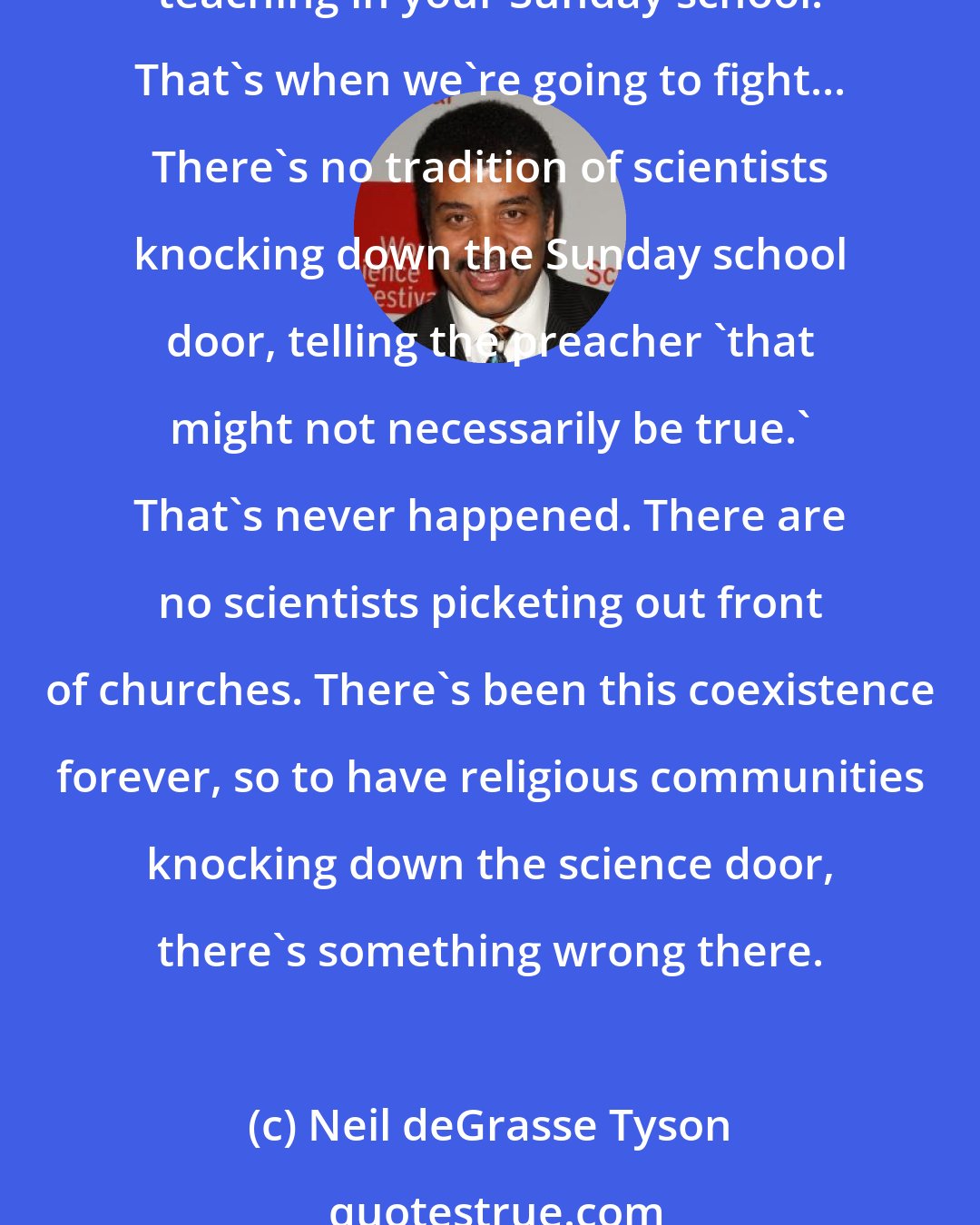 Neil deGrasse Tyson: I don't have an issue with what you do in the church but I'm going to be up in your face if you're going to knock on my science classroom and tell me I got to teach what you're teaching in your Sunday school. That's when we're going to fight... There's no tradition of scientists knocking down the Sunday school door, telling the preacher 'that might not necessarily be true.' That's never happened. There are no scientists picketing out front of churches. There's been this coexistence forever, so to have religious communities knocking down the science door, there's something wrong there.