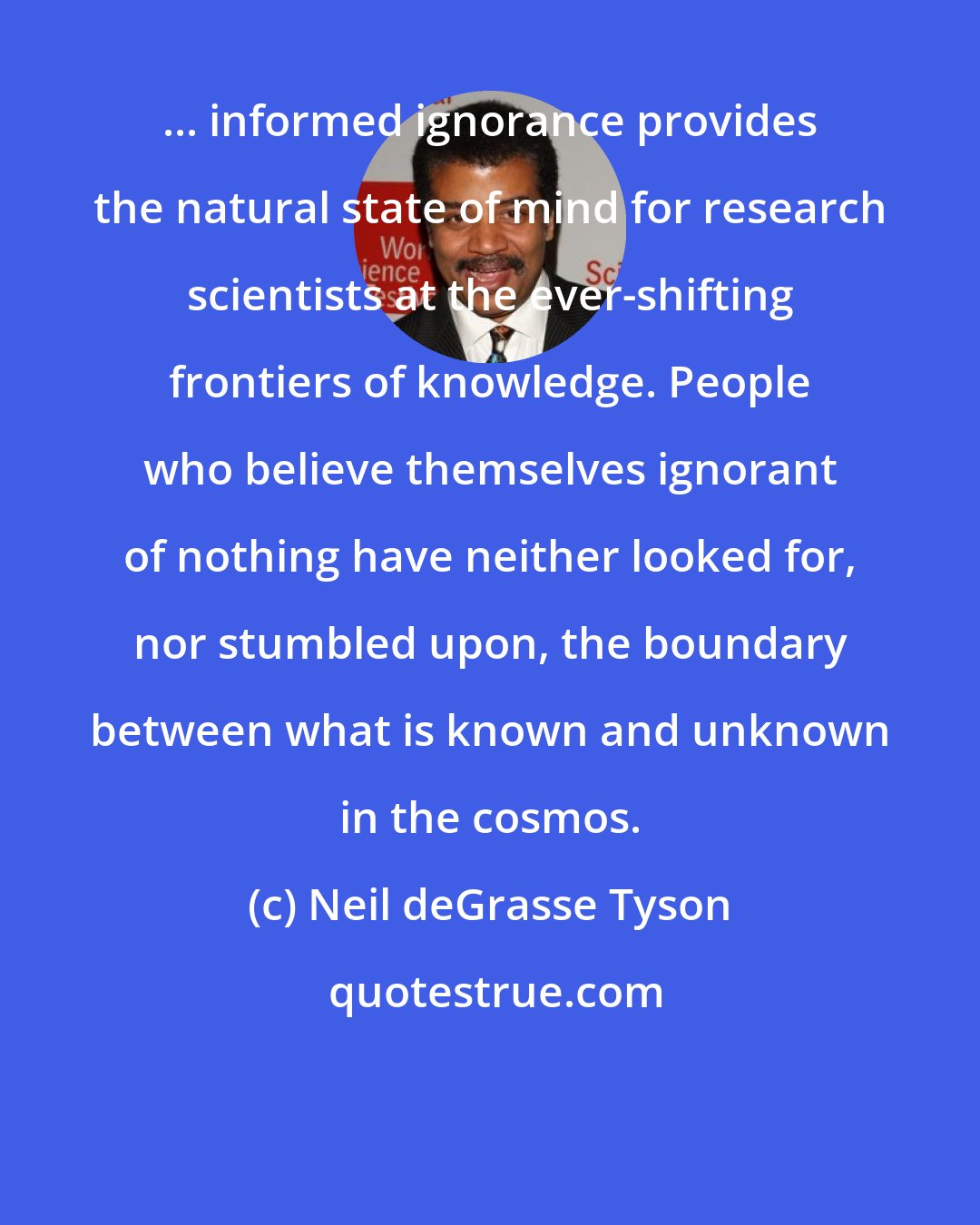 Neil deGrasse Tyson: ... informed ignorance provides the natural state of mind for research scientists at the ever-shifting frontiers of knowledge. People who believe themselves ignorant of nothing have neither looked for, nor stumbled upon, the boundary between what is known and unknown in the cosmos.