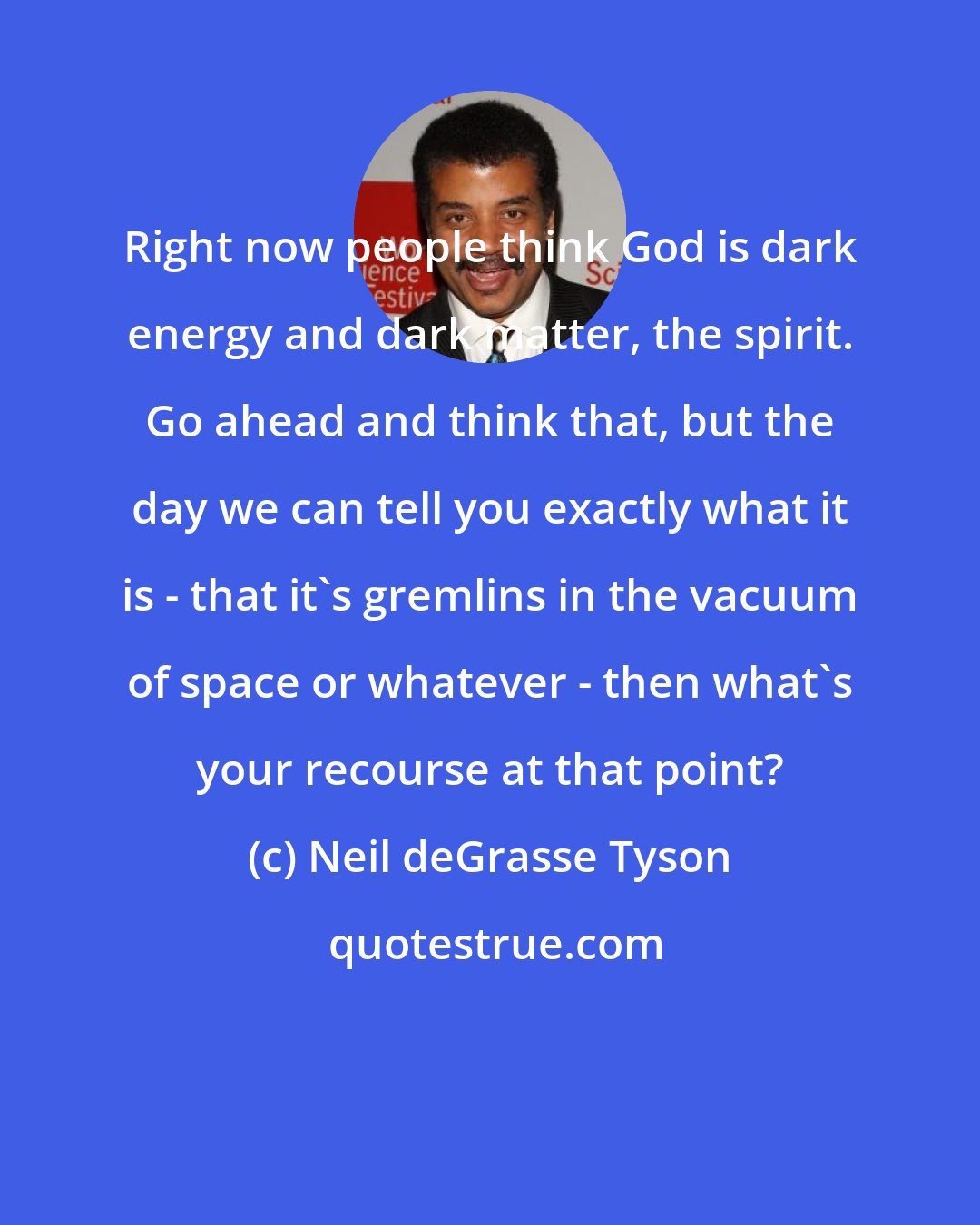 Neil deGrasse Tyson: Right now people think God is dark energy and dark matter, the spirit. Go ahead and think that, but the day we can tell you exactly what it is - that it's gremlins in the vacuum of space or whatever - then what's your recourse at that point?