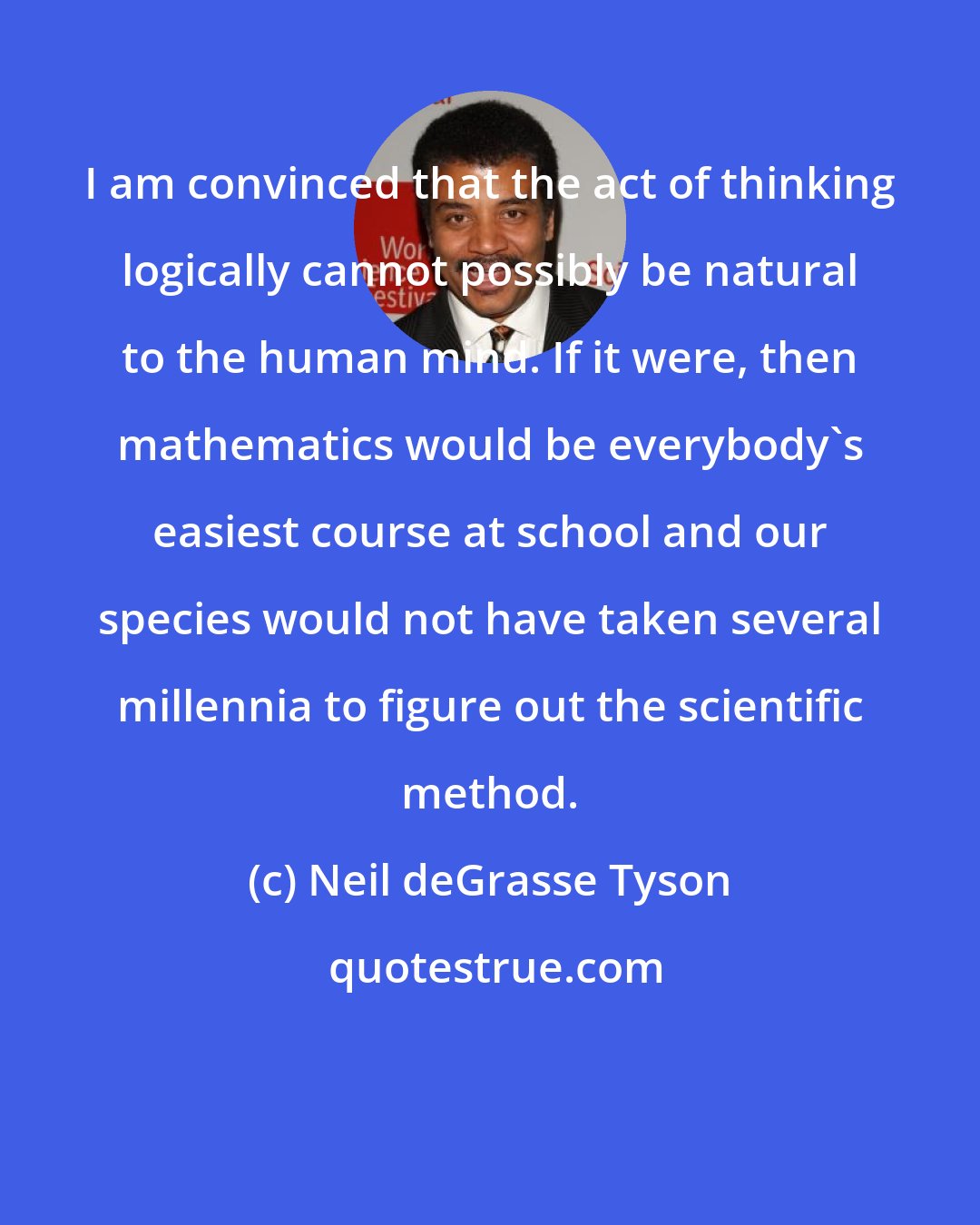 Neil deGrasse Tyson: I am convinced that the act of thinking logically cannot possibly be natural to the human mind. If it were, then mathematics would be everybody's easiest course at school and our species would not have taken several millennia to figure out the scientific method.