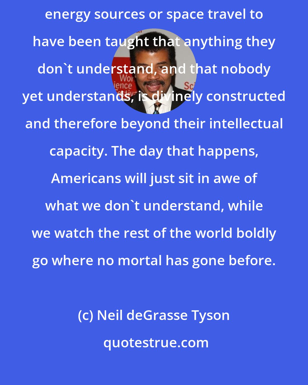 Neil deGrasse Tyson: I don't want students who could make the next major breakthrough in renewable energy sources or space travel to have been taught that anything they don't understand, and that nobody yet understands, is divinely constructed and therefore beyond their intellectual capacity. The day that happens, Americans will just sit in awe of what we don't understand, while we watch the rest of the world boldly go where no mortal has gone before.