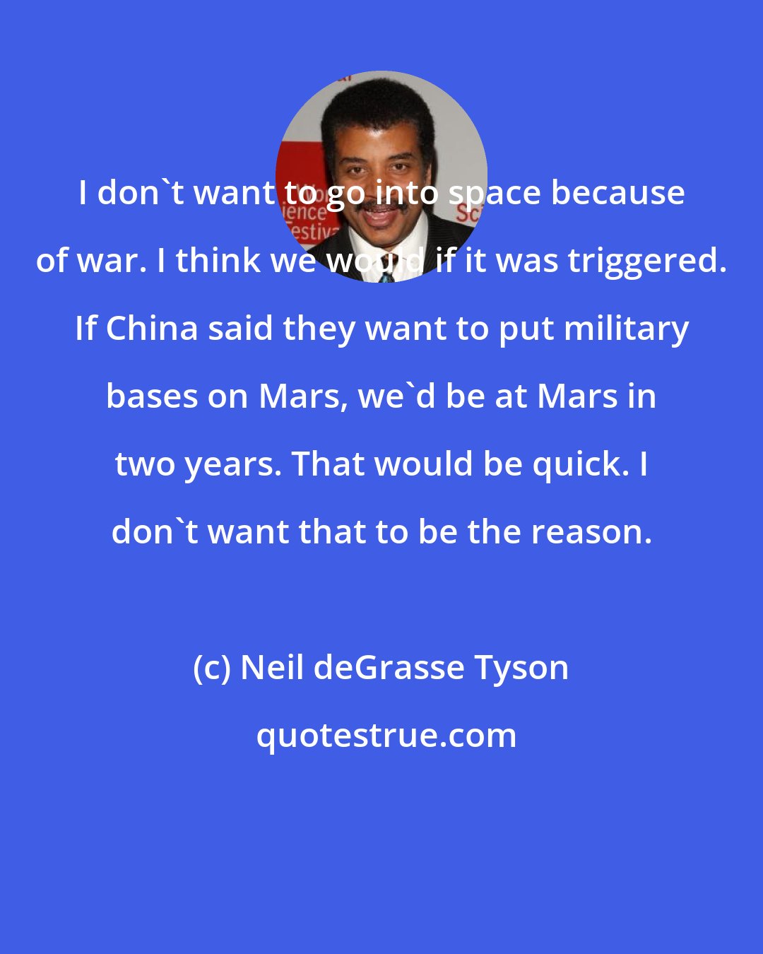 Neil deGrasse Tyson: I don't want to go into space because of war. I think we would if it was triggered. If China said they want to put military bases on Mars, we'd be at Mars in two years. That would be quick. I don't want that to be the reason.