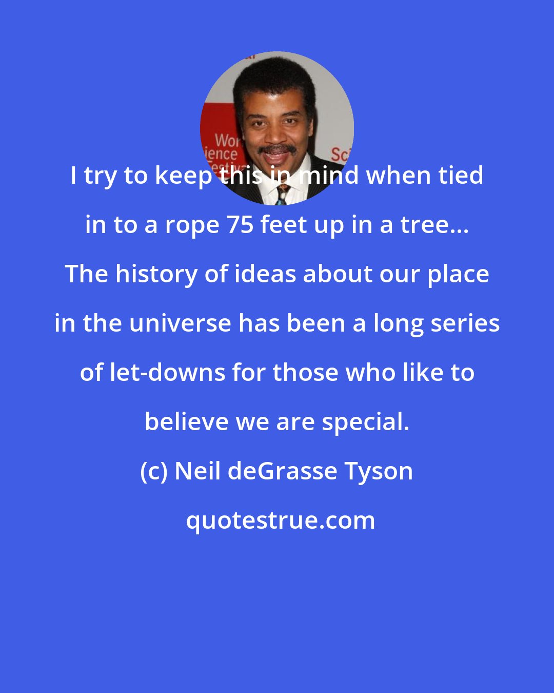 Neil deGrasse Tyson: I try to keep this in mind when tied in to a rope 75 feet up in a tree... The history of ideas about our place in the universe has been a long series of let-downs for those who like to believe we are special.