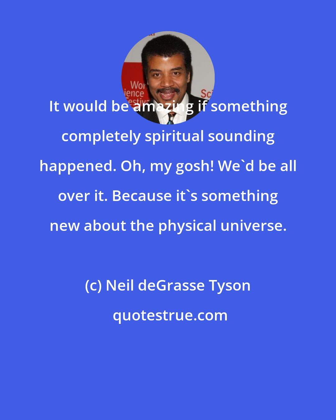 Neil deGrasse Tyson: It would be amazing if something completely spiritual sounding happened. Oh, my gosh! We'd be all over it. Because it's something new about the physical universe.