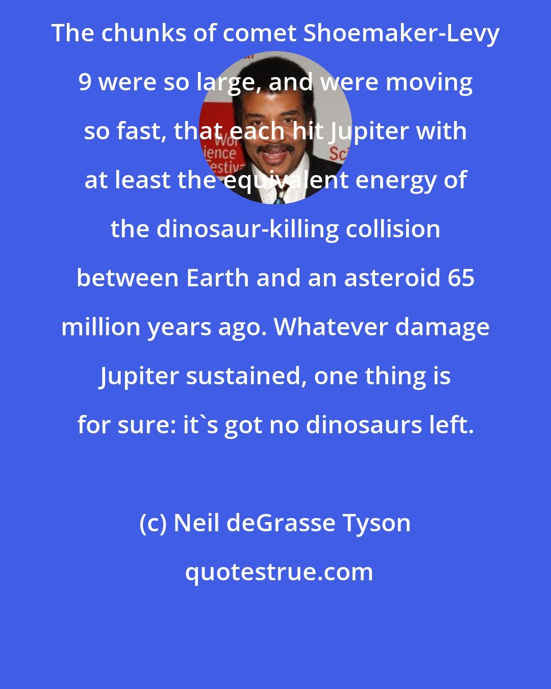 Neil deGrasse Tyson: The chunks of comet Shoemaker-Levy 9 were so large, and were moving so fast, that each hit Jupiter with at least the equivalent energy of the dinosaur-killing collision between Earth and an asteroid 65 million years ago. Whatever damage Jupiter sustained, one thing is for sure: it's got no dinosaurs left.