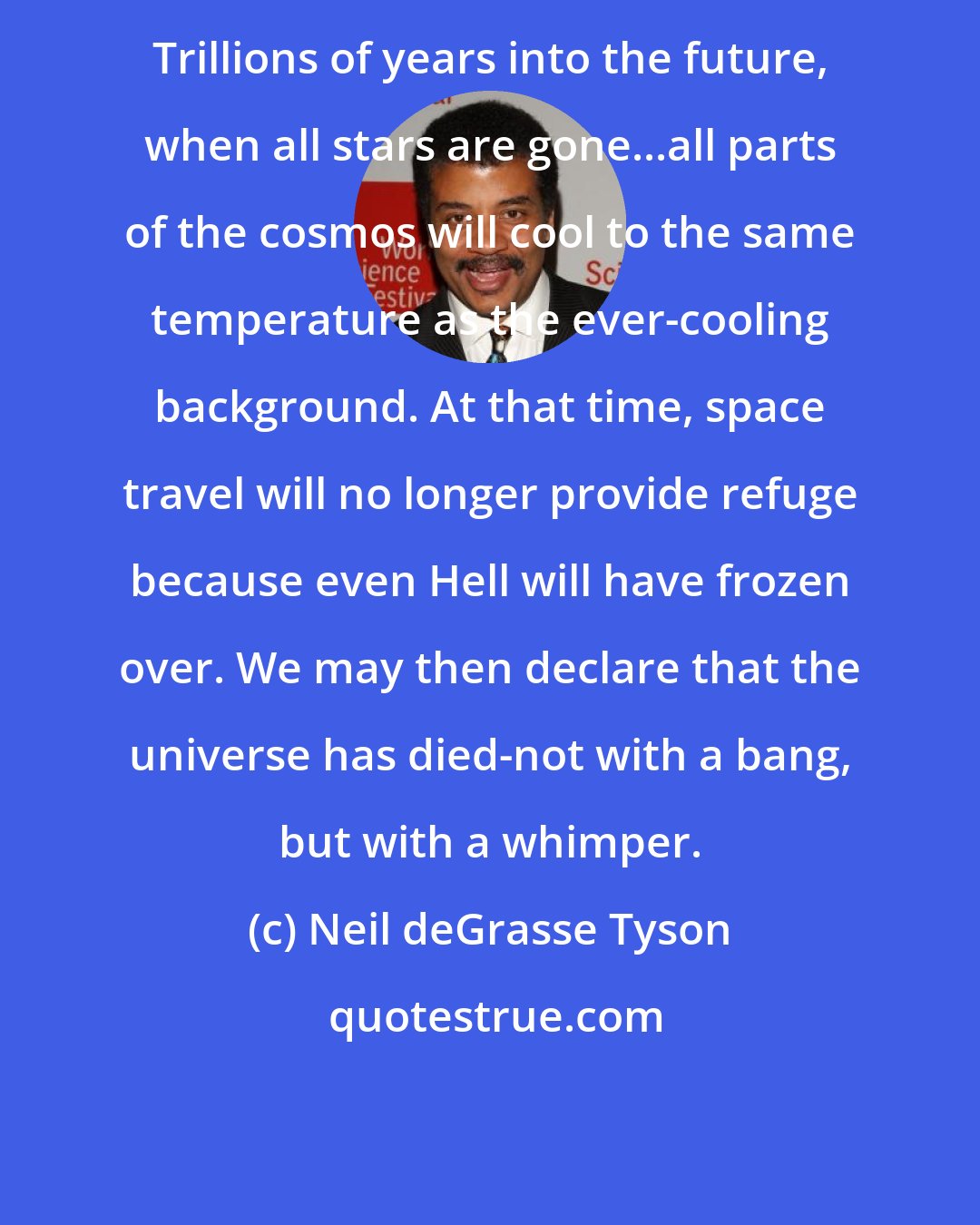 Neil deGrasse Tyson: Trillions of years into the future, when all stars are gone...all parts of the cosmos will cool to the same temperature as the ever-cooling background. At that time, space travel will no longer provide refuge because even Hell will have frozen over. We may then declare that the universe has died-not with a bang, but with a whimper.