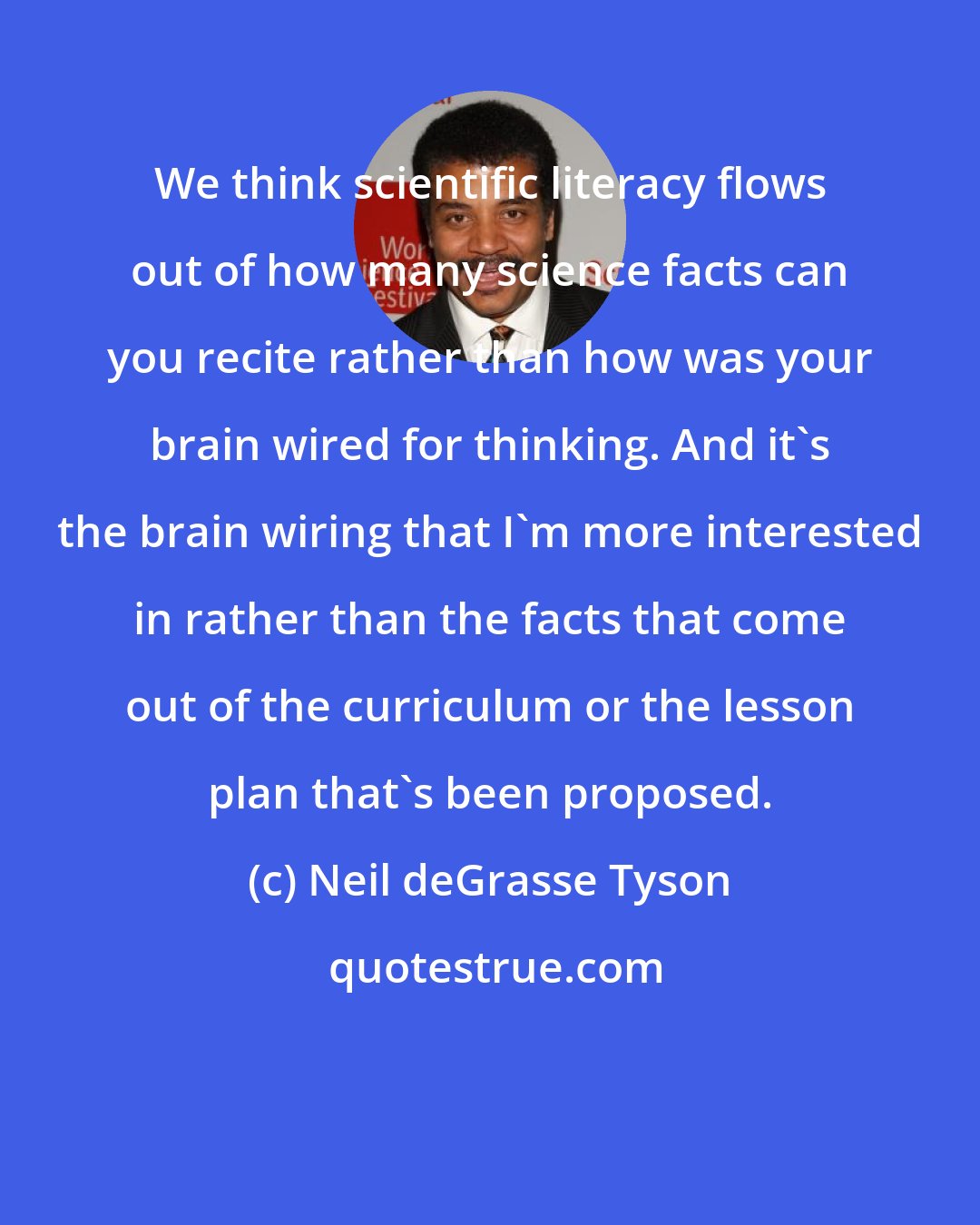 Neil deGrasse Tyson: We think scientific literacy flows out of how many science facts can you recite rather than how was your brain wired for thinking. And it's the brain wiring that I'm more interested in rather than the facts that come out of the curriculum or the lesson plan that's been proposed.
