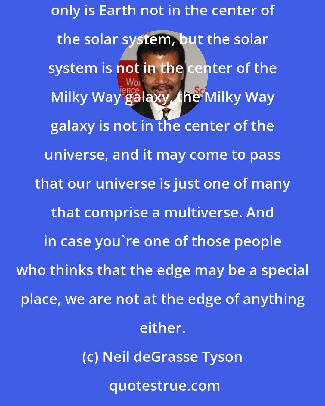 Neil deGrasse Tyson: While the Copernican principle comes with no guarantees that it will forever guide us to cosmic truths, it's worked quite well so far: not only is Earth not in the center of the solar system, but the solar system is not in the center of the Milky Way galaxy, the Milky Way galaxy is not in the center of the universe, and it may come to pass that our universe is just one of many that comprise a multiverse. And in case you're one of those people who thinks that the edge may be a special place, we are not at the edge of anything either.