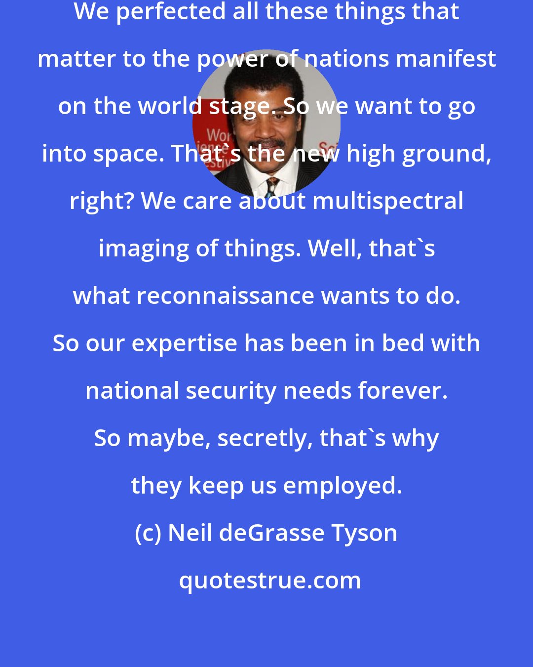Neil deGrasse Tyson: Astrophysicists perfected navigation. We perfected all these things that matter to the power of nations manifest on the world stage. So we want to go into space. That's the new high ground, right? We care about multispectral imaging of things. Well, that's what reconnaissance wants to do. So our expertise has been in bed with national security needs forever. So maybe, secretly, that's why they keep us employed.