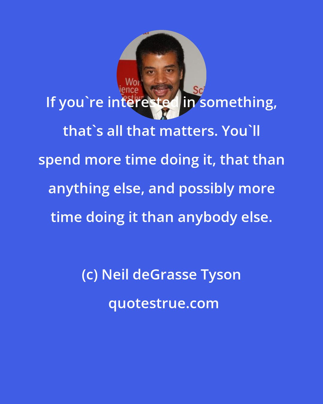 Neil deGrasse Tyson: If you're interested in something, that's all that matters. You'll spend more time doing it, that than anything else, and possibly more time doing it than anybody else.