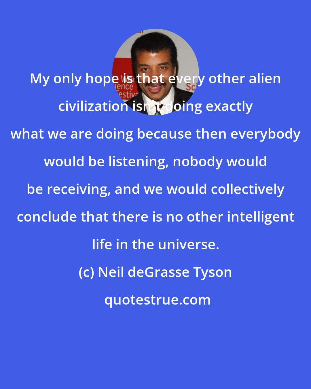 Neil deGrasse Tyson: My only hope is that every other alien civilization isn't doing exactly what we are doing because then everybody would be listening, nobody would be receiving, and we would collectively conclude that there is no other intelligent life in the universe.