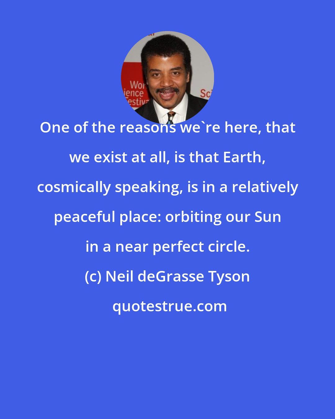 Neil deGrasse Tyson: One of the reasons we're here, that we exist at all, is that Earth, cosmically speaking, is in a relatively peaceful place: orbiting our Sun in a near perfect circle.