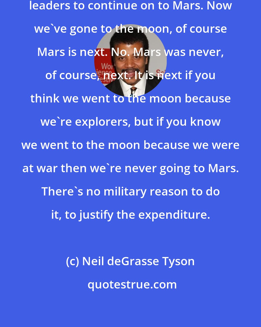 Neil deGrasse Tyson: People say, oh we just need charismatic leaders to continue on to Mars. Now we've gone to the moon, of course Mars is next. No. Mars was never, of course, next. It is next if you think we went to the moon because we're explorers, but if you know we went to the moon because we were at war then we're never going to Mars. There's no military reason to do it, to justify the expenditure.