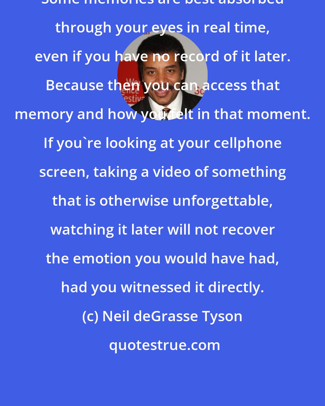 Neil deGrasse Tyson: Some memories are best absorbed through your eyes in real time, even if you have no record of it later. Because then you can access that memory and how you felt in that moment. If you're looking at your cellphone screen, taking a video of something that is otherwise unforgettable, watching it later will not recover the emotion you would have had, had you witnessed it directly.