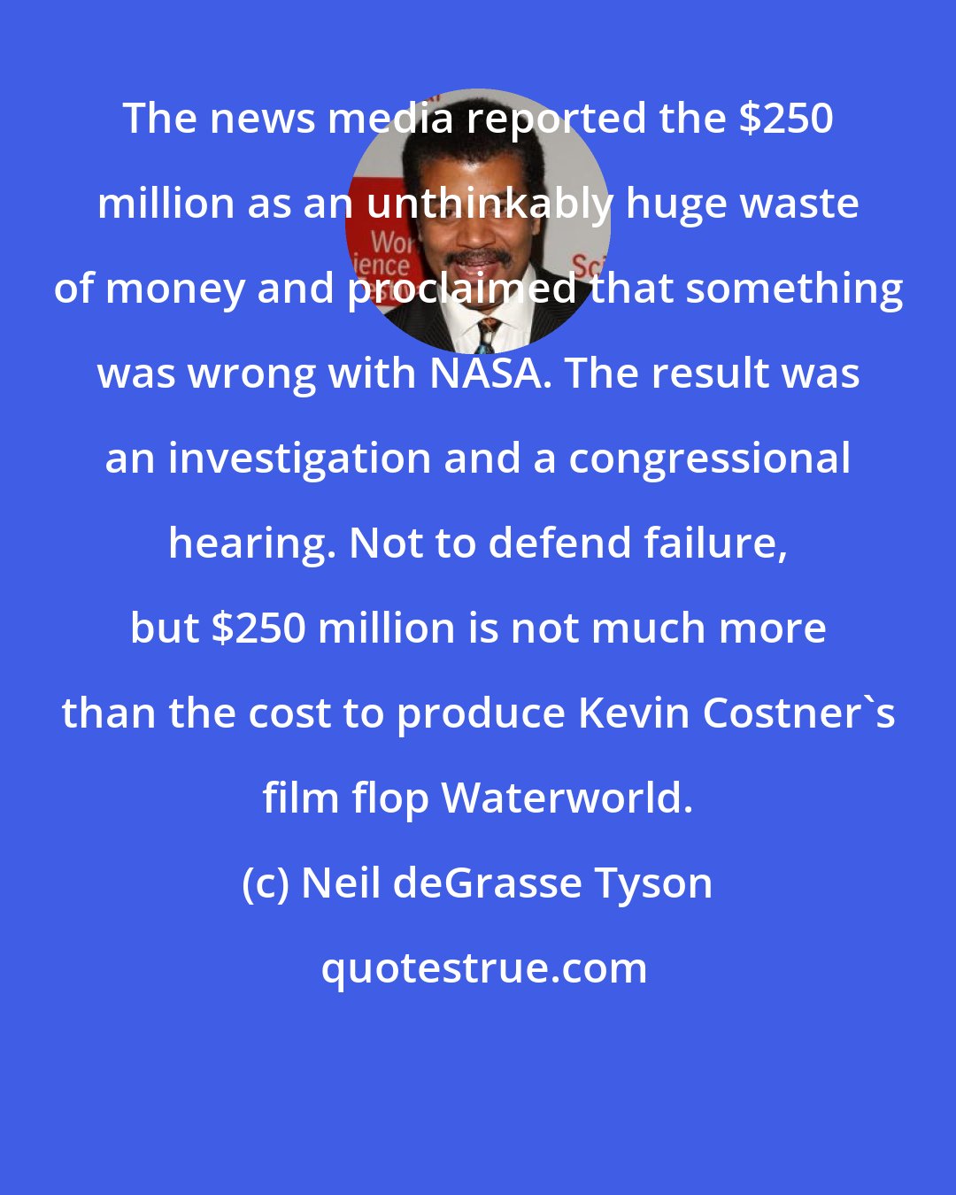 Neil deGrasse Tyson: The news media reported the $250 million as an unthinkably huge waste of money and proclaimed that something was wrong with NASA. The result was an investigation and a congressional hearing. Not to defend failure, but $250 million is not much more than the cost to produce Kevin Costner's film flop Waterworld.