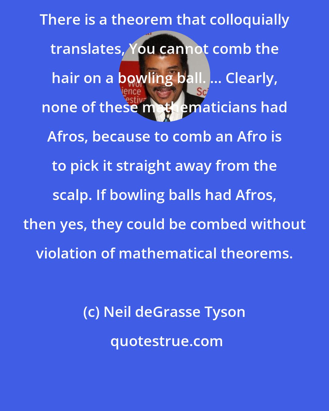 Neil deGrasse Tyson: There is a theorem that colloquially translates, You cannot comb the hair on a bowling ball. ... Clearly, none of these mathematicians had Afros, because to comb an Afro is to pick it straight away from the scalp. If bowling balls had Afros, then yes, they could be combed without violation of mathematical theorems.