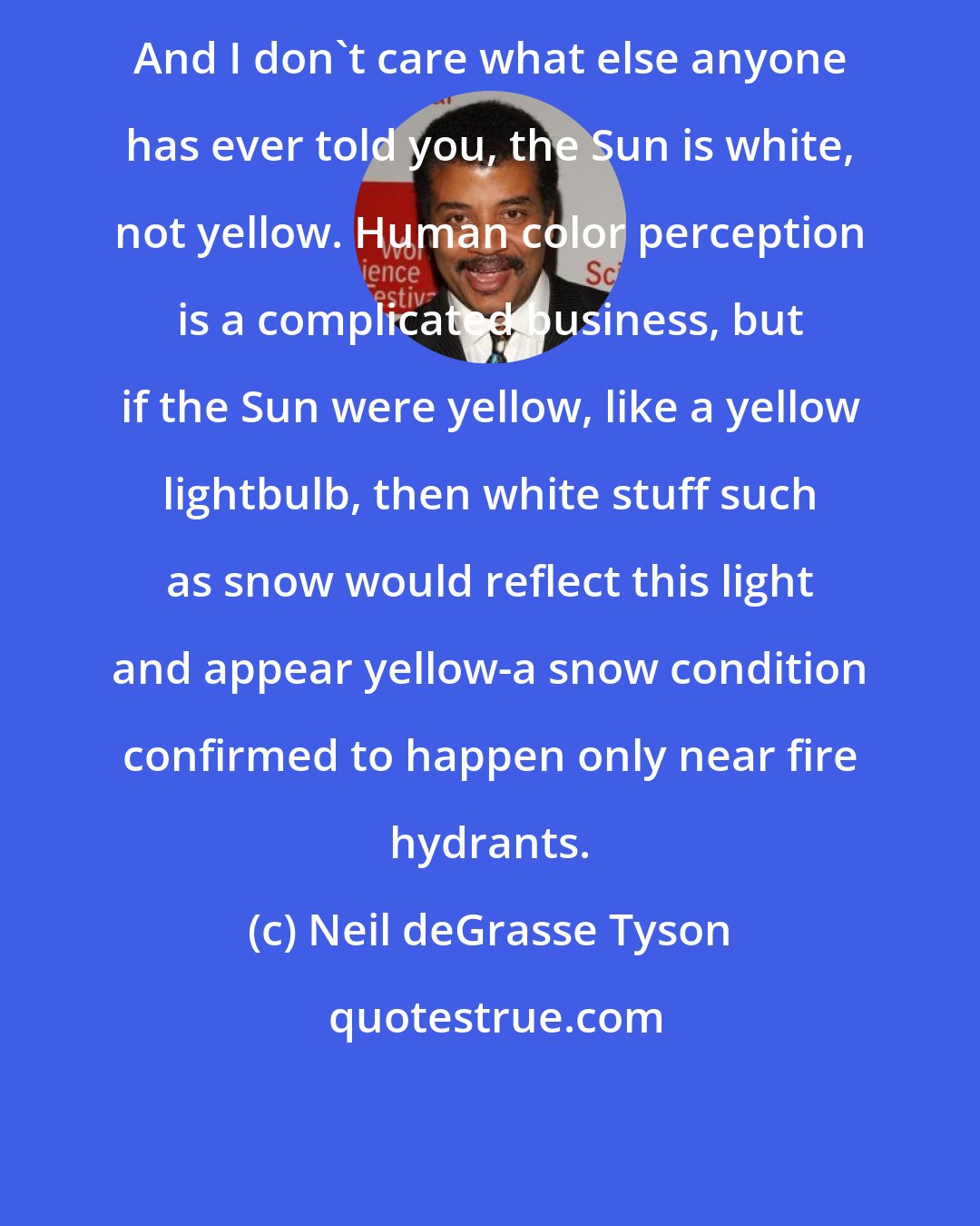 Neil deGrasse Tyson: And I don't care what else anyone has ever told you, the Sun is white, not yellow. Human color perception is a complicated business, but if the Sun were yellow, like a yellow lightbulb, then white stuff such as snow would reflect this light and appear yellow-a snow condition confirmed to happen only near fire hydrants.