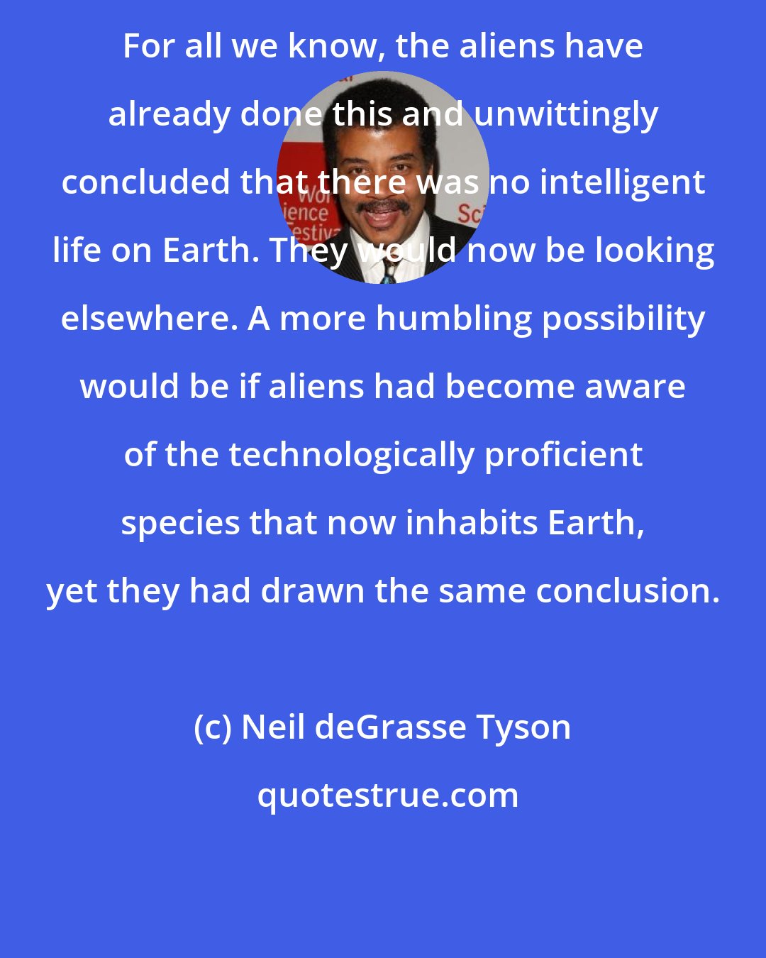 Neil deGrasse Tyson: For all we know, the aliens have already done this and unwittingly concluded that there was no intelligent life on Earth. They would now be looking elsewhere. A more humbling possibility would be if aliens had become aware of the technologically proficient species that now inhabits Earth, yet they had drawn the same conclusion.