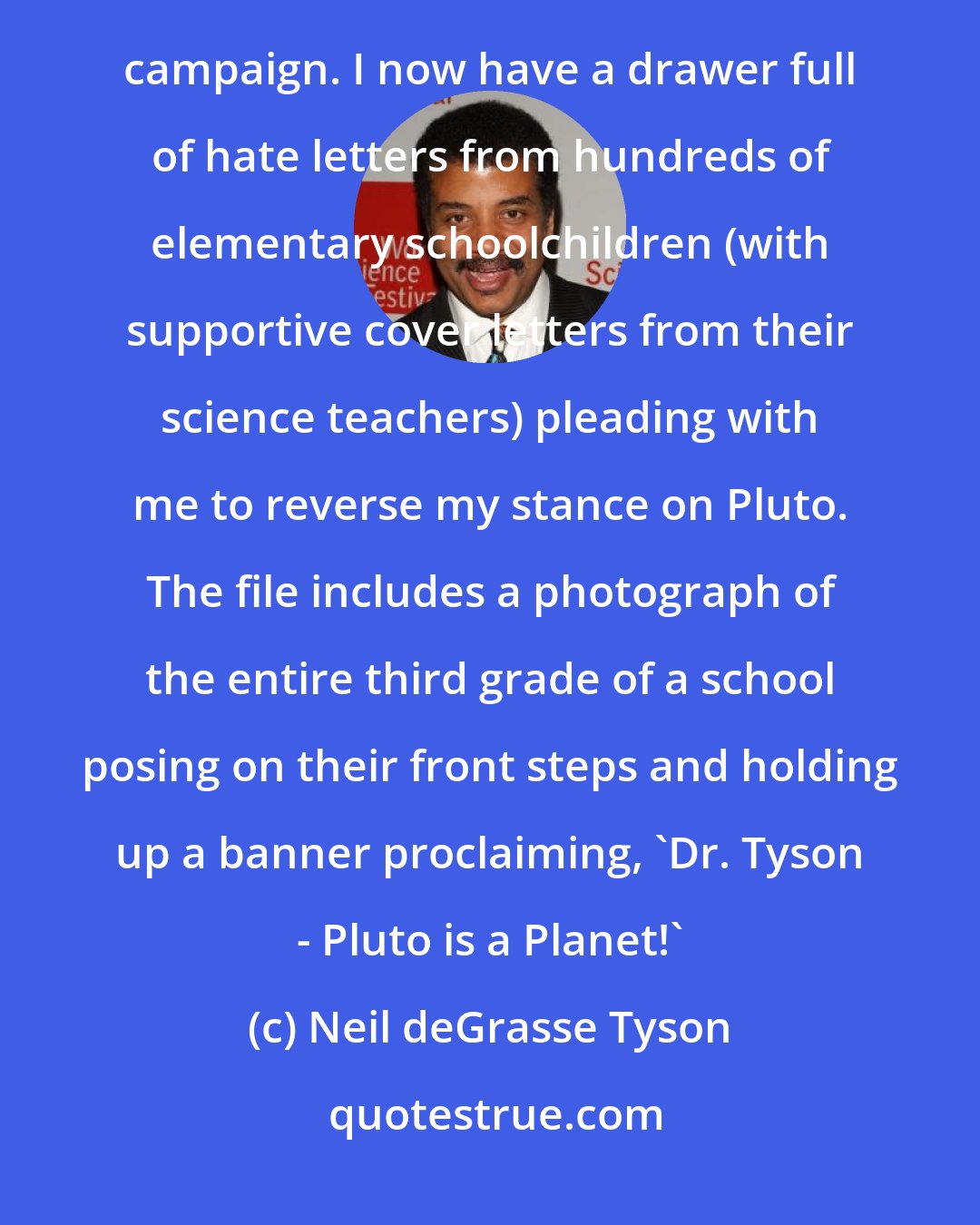 Neil deGrasse Tyson: I knew Pluto was popular among elementary schoolkids, but I had no idea they would mobilize into a 'Save Pluto' campaign. I now have a drawer full of hate letters from hundreds of elementary schoolchildren (with supportive cover letters from their science teachers) pleading with me to reverse my stance on Pluto. The file includes a photograph of the entire third grade of a school posing on their front steps and holding up a banner proclaiming, 'Dr. Tyson - Pluto is a Planet!'