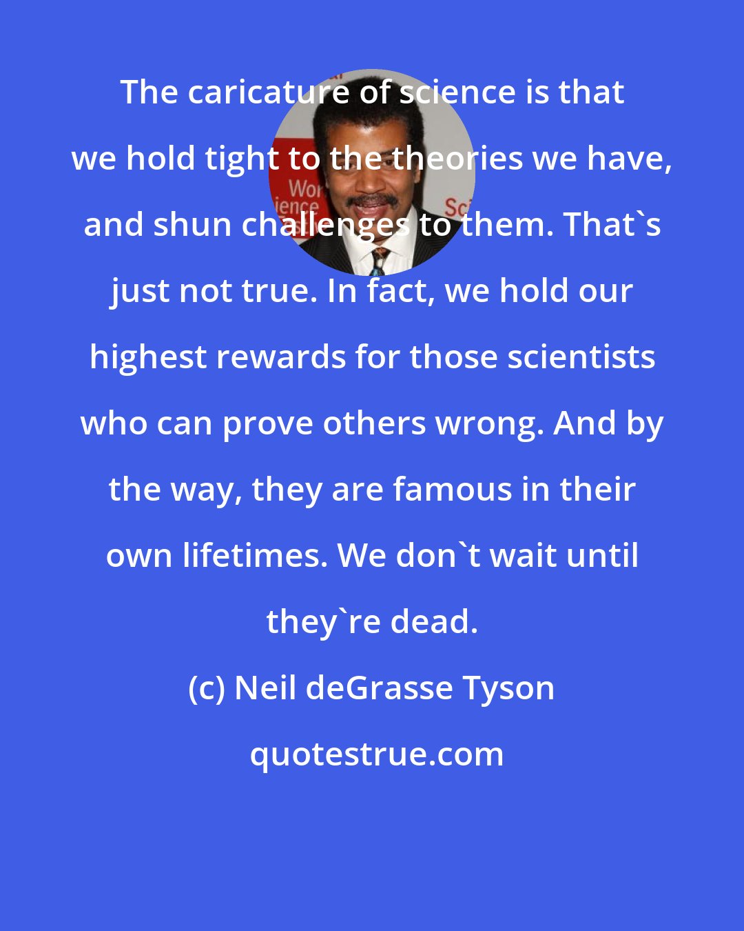 Neil deGrasse Tyson: The caricature of science is that we hold tight to the theories we have, and shun challenges to them. That's just not true. In fact, we hold our highest rewards for those scientists who can prove others wrong. And by the way, they are famous in their own lifetimes. We don't wait until they're dead.