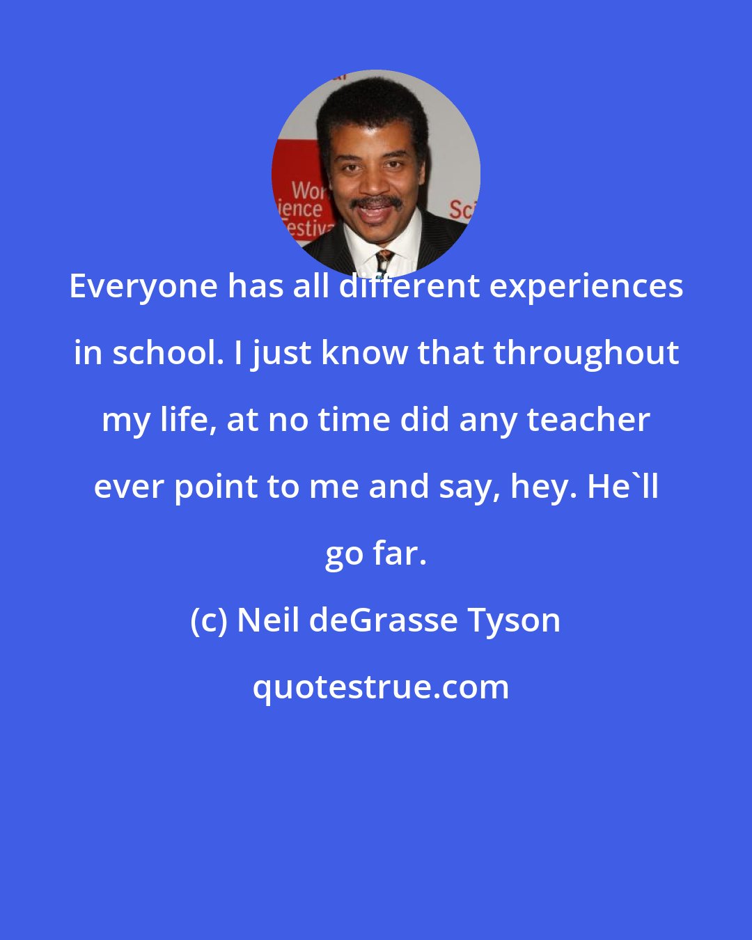 Neil deGrasse Tyson: Everyone has all different experiences in school. I just know that throughout my life, at no time did any teacher ever point to me and say, hey. He'll go far.