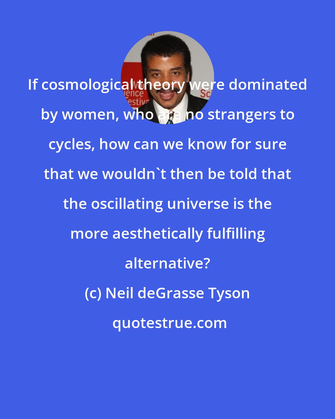 Neil deGrasse Tyson: If cosmological theory were dominated by women, who are no strangers to cycles, how can we know for sure that we wouldn't then be told that the oscillating universe is the more aesthetically fulfilling alternative?