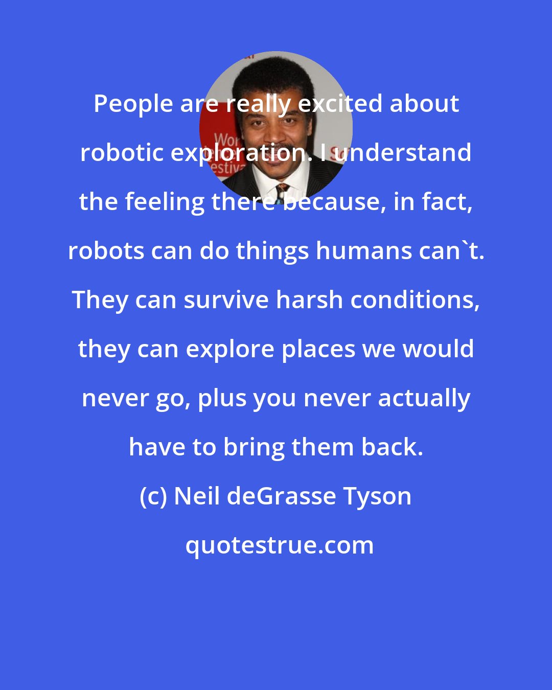 Neil deGrasse Tyson: People are really excited about robotic exploration. I understand the feeling there because, in fact, robots can do things humans can't. They can survive harsh conditions, they can explore places we would never go, plus you never actually have to bring them back.