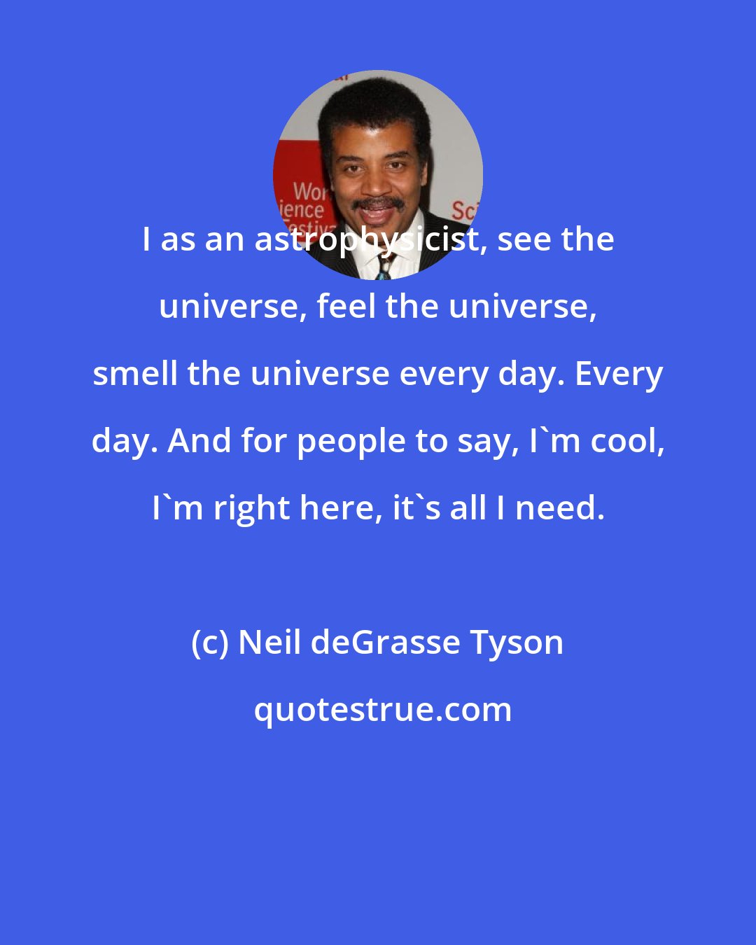 Neil deGrasse Tyson: I as an astrophysicist, see the universe, feel the universe, smell the universe every day. Every day. And for people to say, I'm cool, I'm right here, it's all I need.