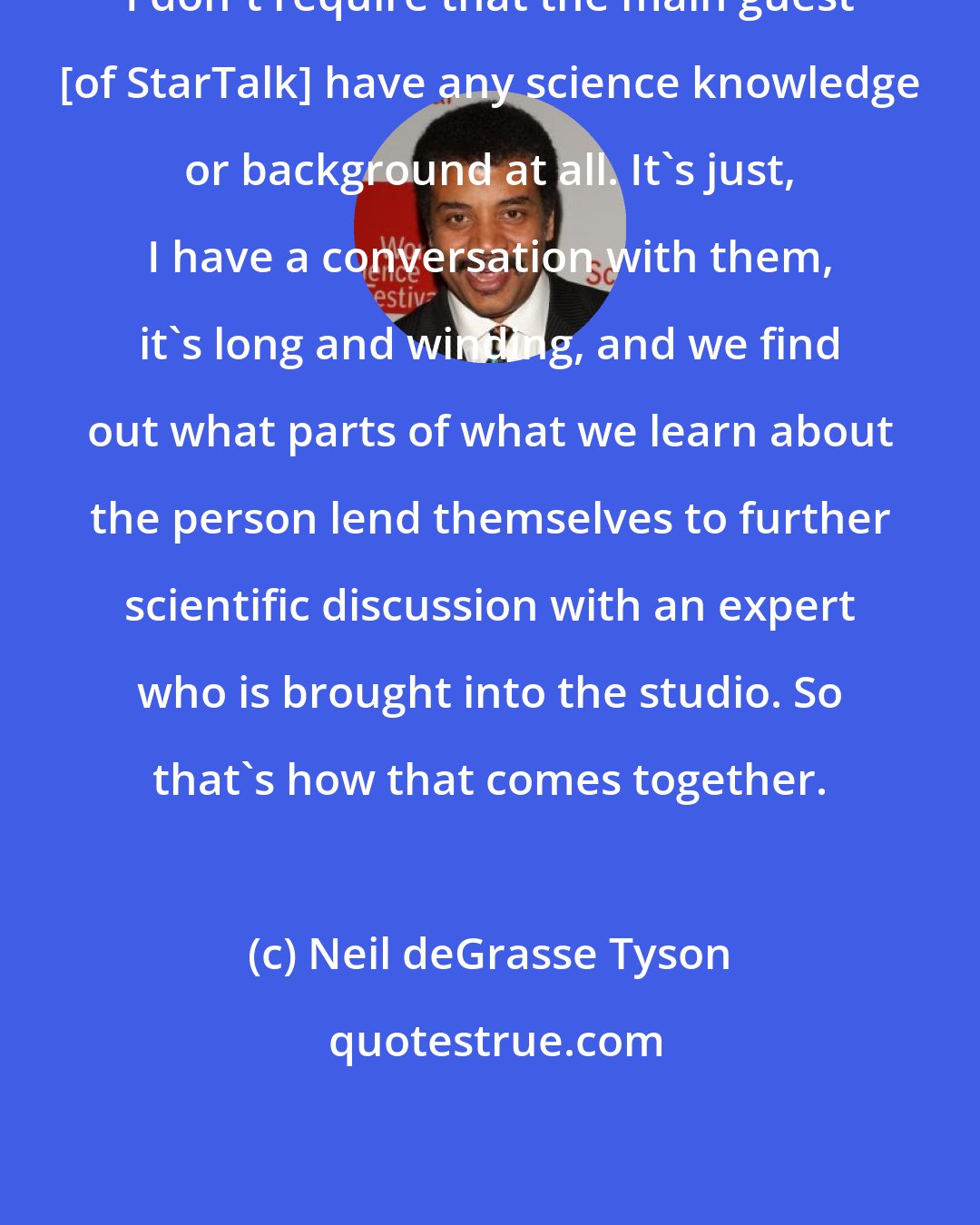 Neil deGrasse Tyson: I don't require that the main guest [of StarTalk] have any science knowledge or background at all. It's just, I have a conversation with them, it's long and winding, and we find out what parts of what we learn about the person lend themselves to further scientific discussion with an expert who is brought into the studio. So that's how that comes together.