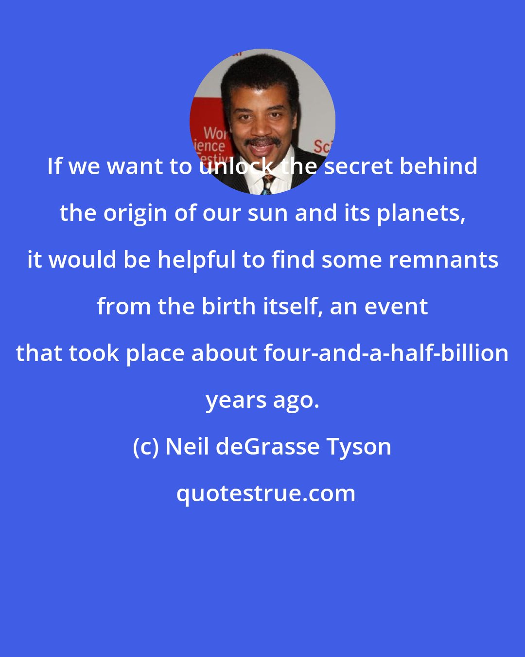 Neil deGrasse Tyson: If we want to unlock the secret behind the origin of our sun and its planets, it would be helpful to find some remnants from the birth itself, an event that took place about four-and-a-half-billion years ago.