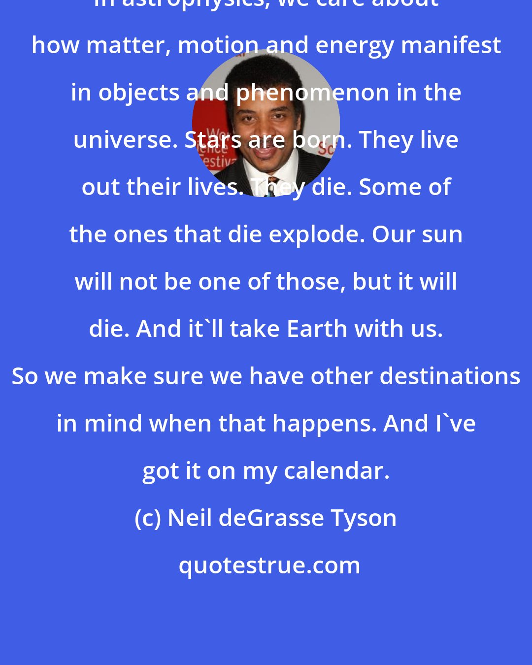 Neil deGrasse Tyson: In astrophysics, we care about how matter, motion and energy manifest in objects and phenomenon in the universe. Stars are born. They live out their lives. They die. Some of the ones that die explode. Our sun will not be one of those, but it will die. And it'll take Earth with us. So we make sure we have other destinations in mind when that happens. And I've got it on my calendar.