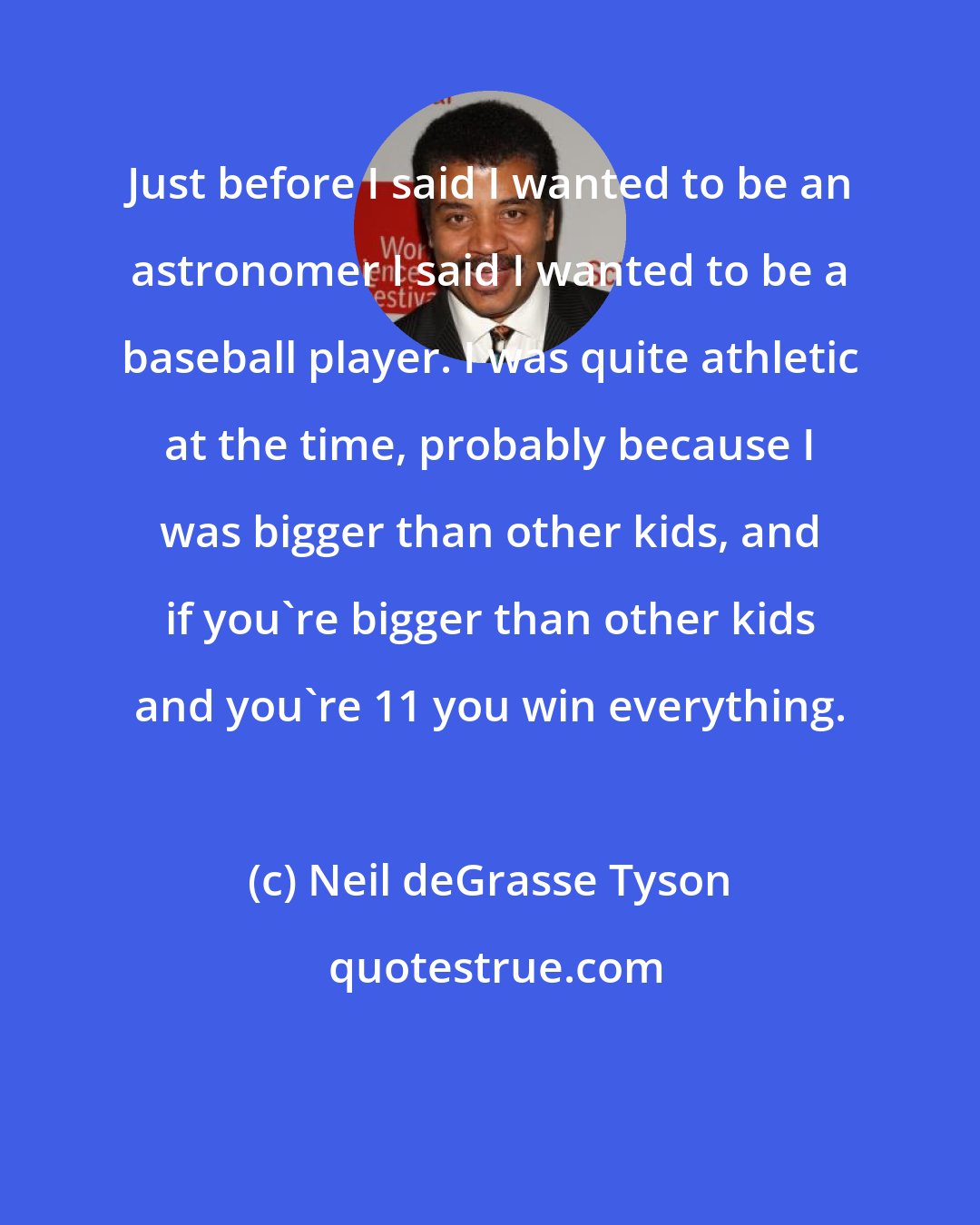 Neil deGrasse Tyson: Just before I said I wanted to be an astronomer I said I wanted to be a baseball player. I was quite athletic at the time, probably because I was bigger than other kids, and if you're bigger than other kids and you're 11 you win everything.