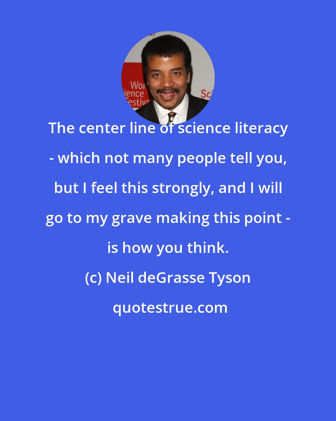 Neil deGrasse Tyson: The center line of science literacy - which not many people tell you, but I feel this strongly, and I will go to my grave making this point - is how you think.